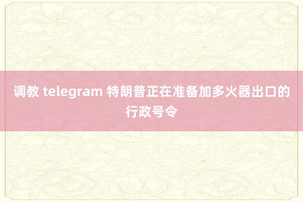 调教 telegram 特朗普正在准备加多火器出口的行政号令