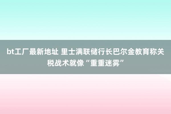 bt工厂最新地址 里士满联储行长巴尔金教育称关税战术就像“重重迷雾”