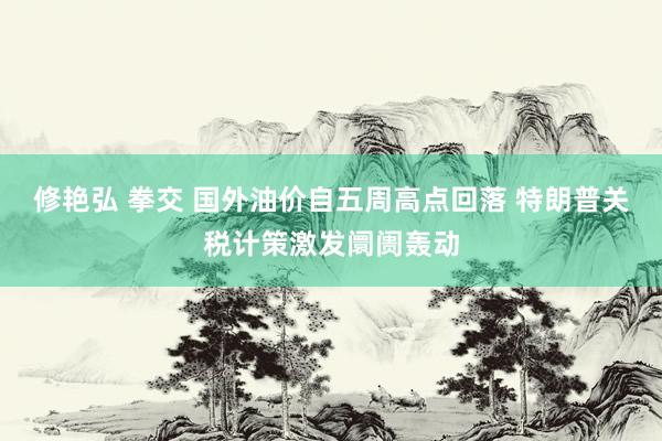 修艳弘 拳交 国外油价自五周高点回落 特朗普关税计策激发阛阓轰动