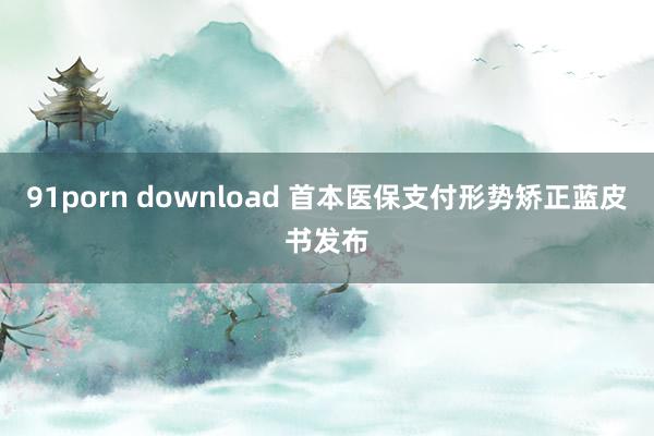 91porn download 首本医保支付形势矫正蓝皮书发布