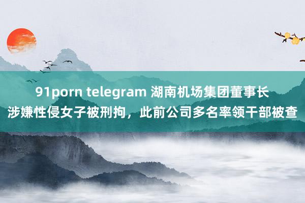 91porn telegram 湖南机场集团董事长涉嫌性侵女子被刑拘，此前公司多名率领干部被查