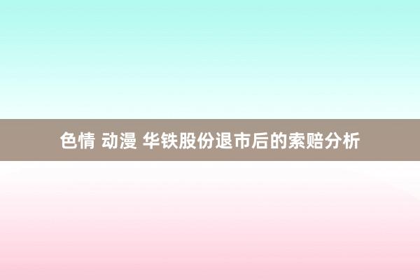 色情 动漫 华铁股份退市后的索赔分析