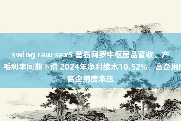 swing raw sex5 萤石网罗中枢居品营收、产销量、毛利率同期下滑 2024年净利缩水10.52%、高企用度承压