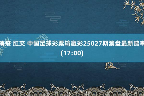 痔疮 肛交 中国足球彩票输赢彩25027期澳盘最新赔率(17:00)