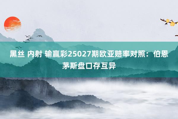 黑丝 内射 输赢彩25027期欧亚赔率对照：伯恩茅斯盘口存互异