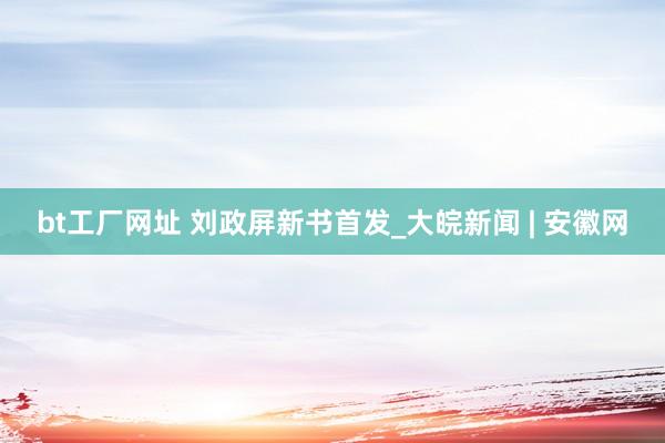 bt工厂网址 刘政屏新书首发_大皖新闻 | 安徽网
