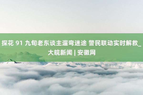 探花 91 九旬老东谈主遛弯迷途 警民联动实时解救_大皖新闻 | 安徽网