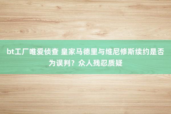 bt工厂唯爱侦查 皇家马德里与维尼修斯续约是否为误判？众人残忍质疑