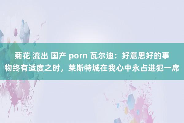 菊花 流出 国产 porn 瓦尔迪：好意思好的事物终有适度之时，莱斯特城在我心中永占进犯一席