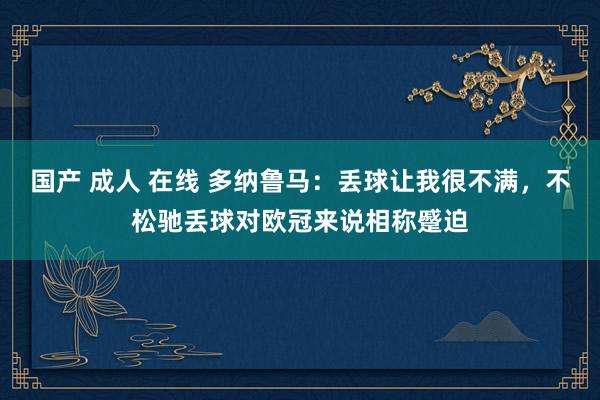 国产 成人 在线 多纳鲁马：丢球让我很不满，不松驰丢球对欧冠来说相称蹙迫