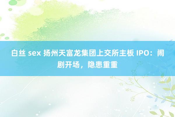 白丝 sex 扬州天富龙集团上交所主板 IPO：闹剧开场，隐患重重