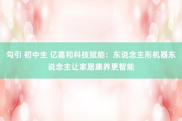勾引 初中生 亿嘉和科技赋能：东说念主形机器东说念主让家居康养更智能