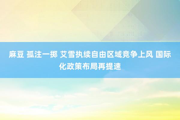 麻豆 孤注一掷 艾雪执续自由区域竞争上风 国际化政策布局再提速
