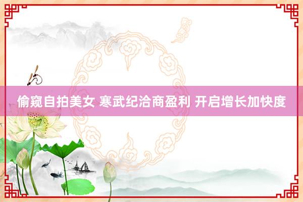 偷窥自拍美女 寒武纪洽商盈利 开启增长加快度