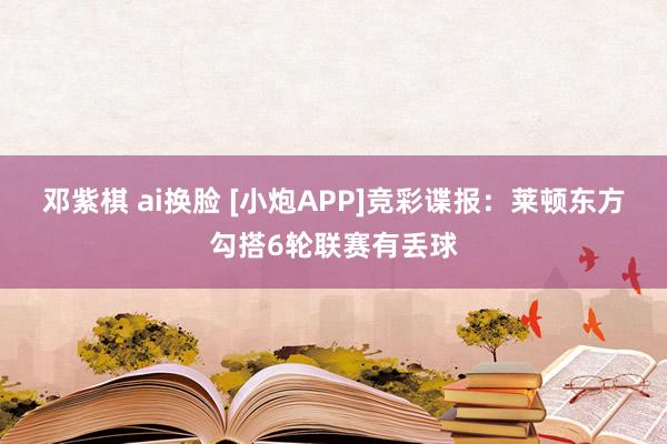 邓紫棋 ai换脸 [小炮APP]竞彩谍报：莱顿东方勾搭6轮联赛有丢球