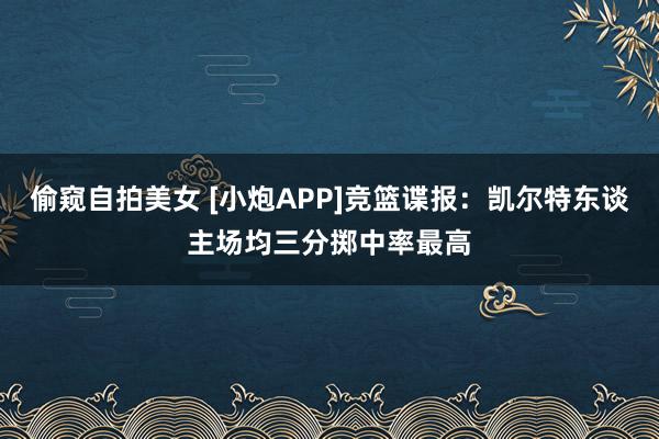 偷窥自拍美女 [小炮APP]竞篮谍报：凯尔特东谈主场均三分掷中率最高