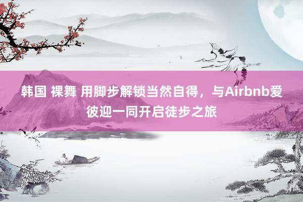 韩国 裸舞 用脚步解锁当然自得，与Airbnb爱彼迎一同开启徒步之旅