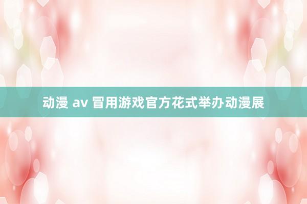 动漫 av 冒用游戏官方花式举办动漫展