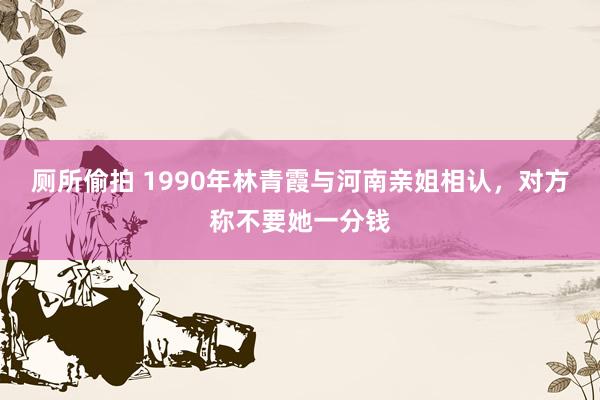 厕所偷拍 1990年林青霞与河南亲姐相认，对方称不要她一分钱
