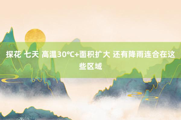探花 七天 高温30℃+面积扩大 还有降雨连合在这些区域