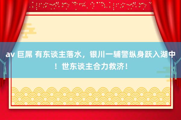 av 巨屌 有东谈主落水，银川一辅警纵身跃入湖中！世东谈主合力救济！
