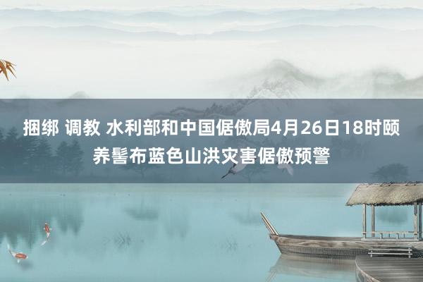 捆绑 调教 水利部和中国倨傲局4月26日18时颐养髻布蓝色山洪灾害倨傲预警