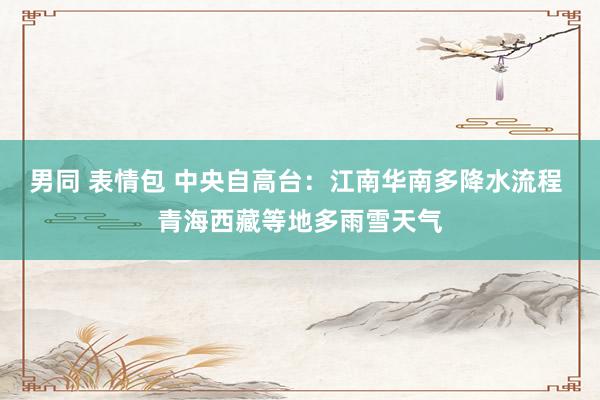 男同 表情包 中央自高台：江南华南多降水流程 青海西藏等地多雨雪天气