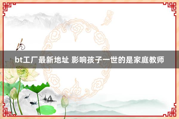bt工厂最新地址 影响孩子一世的是家庭教师