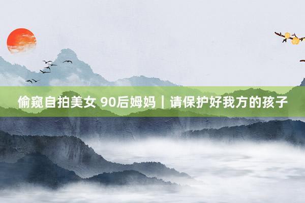 偷窥自拍美女 90后姆妈｜请保护好我方的孩子