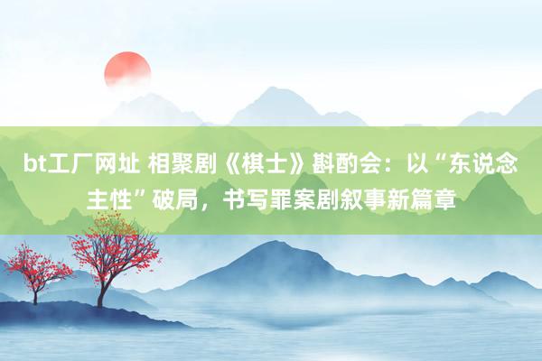 bt工厂网址 相聚剧《棋士》斟酌会：以“东说念主性”破局，书写罪案剧叙事新篇章