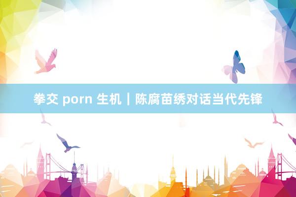 拳交 porn 生机｜陈腐苗绣对话当代先锋