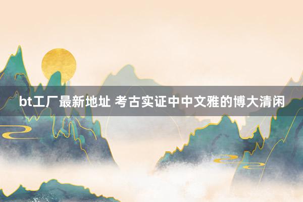 bt工厂最新地址 考古实证中中文雅的博大清闲