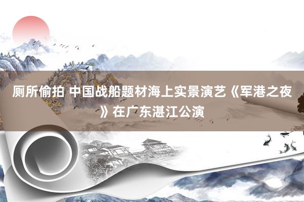 厕所偷拍 中国战船题材海上实景演艺《军港之夜》在广东湛江公演