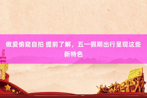 做爱偷窥自拍 提前了解，五一假期出行呈现这些新特色