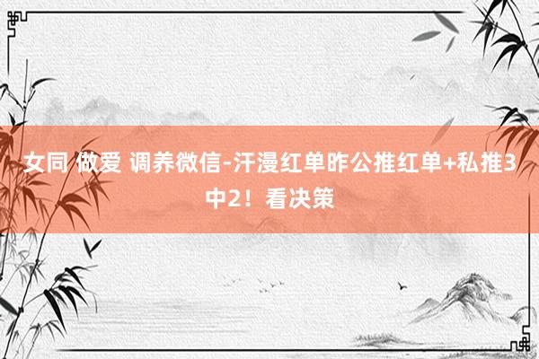女同 做爱 调养微信-汗漫红单昨公推红单+私推3中2！看决策